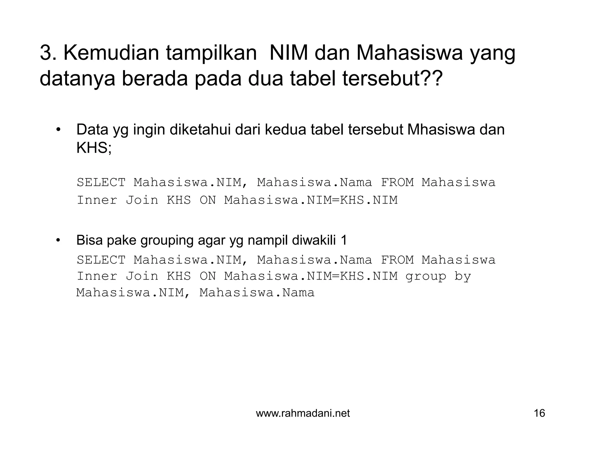 3. Kemudian tampilkan NIM dan Mahasiswa yang
datanya berada pada dua tabel tersebut??
• Data yg ingin diketahui dari kedua tabel tersebut Mhasiswa dan
KHS;
SELECT Mahasiswa.NIM, Mahasiswa.Nama FROM Mahasiswa
Inner Join KHS ON Mahasiswa.NIM=KHS.NIM
• Bisa pake grouping agar yg nampil diwakili 1
SELECT Mahasiswa.NIM, Mahasiswa.Nama FROM Mahasiswa
Inner Join KHS ON Mahasiswa.NIM=KHS.NIM group by
Mahasiswa.NIM, Mahasiswa.Nama
www.rahmadani.net 16
• Data yg ingin diketahui dari kedua tabel tersebut Mhasiswa dan
KHS;
SELECT Mahasiswa.NIM, Mahasiswa.Nama FROM Mahasiswa
Inner Join KHS ON Mahasiswa.NIM=KHS.NIM
• Bisa pake grouping agar yg nampil diwakili 1
SELECT Mahasiswa.NIM, Mahasiswa.Nama FROM Mahasiswa
Inner Join KHS ON Mahasiswa.NIM=KHS.NIM group by
Mahasiswa.NIM, Mahasiswa.Nama
 
