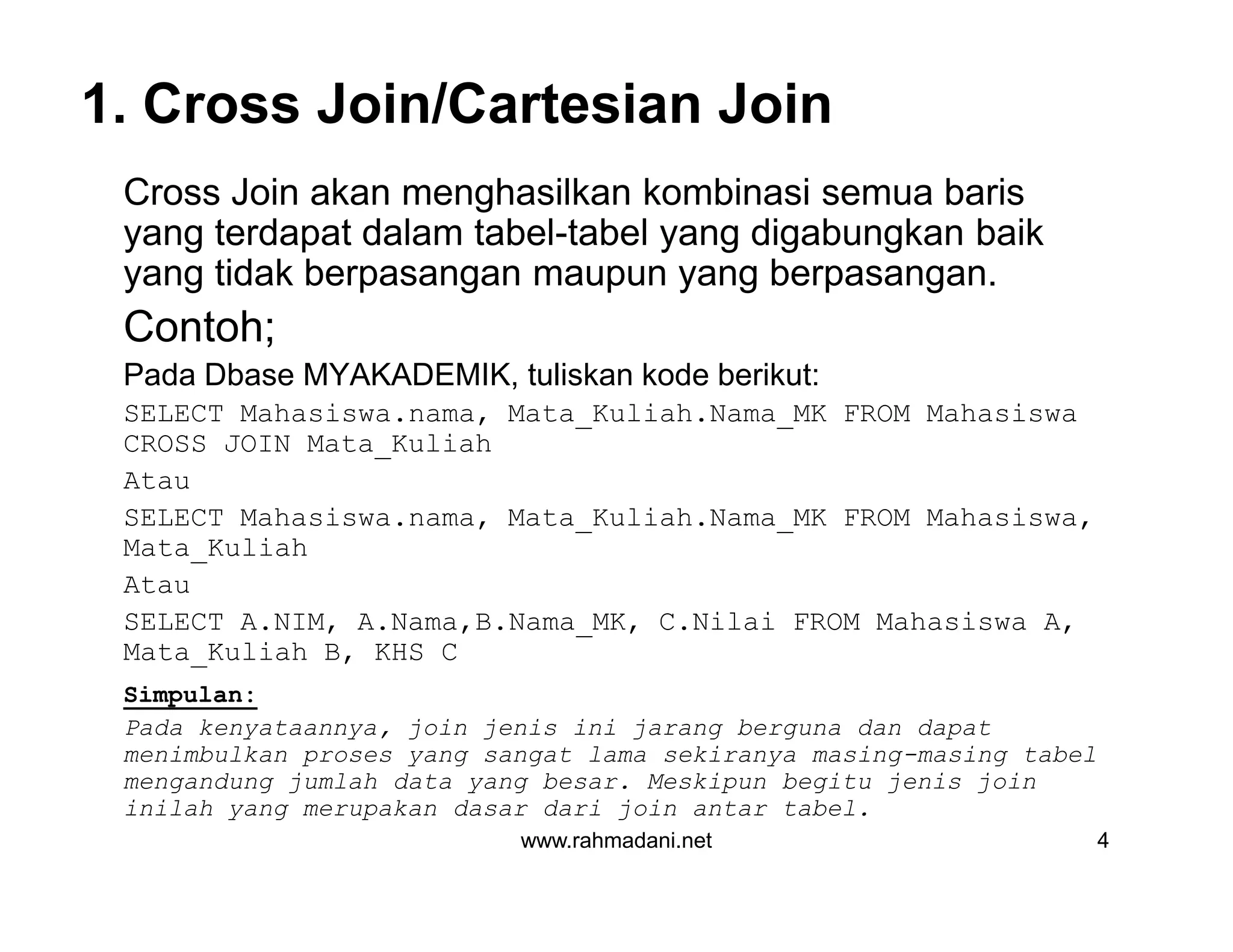 1. Cross Join/Cartesian Join
Cross Join akan menghasilkan kombinasi semua baris
yang terdapat dalam tabel-tabel yang digabungkan baik
yang tidak berpasangan maupun yang berpasangan.
Contoh;
Pada Dbase MYAKADEMIK, tuliskan kode berikut:
SELECT Mahasiswa.nama, Mata_Kuliah.Nama_MK FROM Mahasiswa
CROSS JOIN Mata_Kuliah
Atau
SELECT Mahasiswa.nama, Mata_Kuliah.Nama_MK FROM Mahasiswa,
Mata_Kuliah
Atau
SELECT A.NIM, A.Nama,B.Nama_MK, C.Nilai FROM Mahasiswa A,
Mata_Kuliah B, KHS C
Simpulan:
Pada kenyataannya, join jenis ini jarang berguna dan dapat
menimbulkan proses yang sangat lama sekiranya masing-masing tabel
mengandung jumlah data yang besar. Meskipun begitu jenis join
inilah yang merupakan dasar dari join antar tabel.
www.rahmadani.net 4
Cross Join akan menghasilkan kombinasi semua baris
yang terdapat dalam tabel-tabel yang digabungkan baik
yang tidak berpasangan maupun yang berpasangan.
Contoh;
Pada Dbase MYAKADEMIK, tuliskan kode berikut:
SELECT Mahasiswa.nama, Mata_Kuliah.Nama_MK FROM Mahasiswa
CROSS JOIN Mata_Kuliah
Atau
SELECT Mahasiswa.nama, Mata_Kuliah.Nama_MK FROM Mahasiswa,
Mata_Kuliah
Atau
SELECT A.NIM, A.Nama,B.Nama_MK, C.Nilai FROM Mahasiswa A,
Mata_Kuliah B, KHS C
Simpulan:
Pada kenyataannya, join jenis ini jarang berguna dan dapat
menimbulkan proses yang sangat lama sekiranya masing-masing tabel
mengandung jumlah data yang besar. Meskipun begitu jenis join
inilah yang merupakan dasar dari join antar tabel.
 