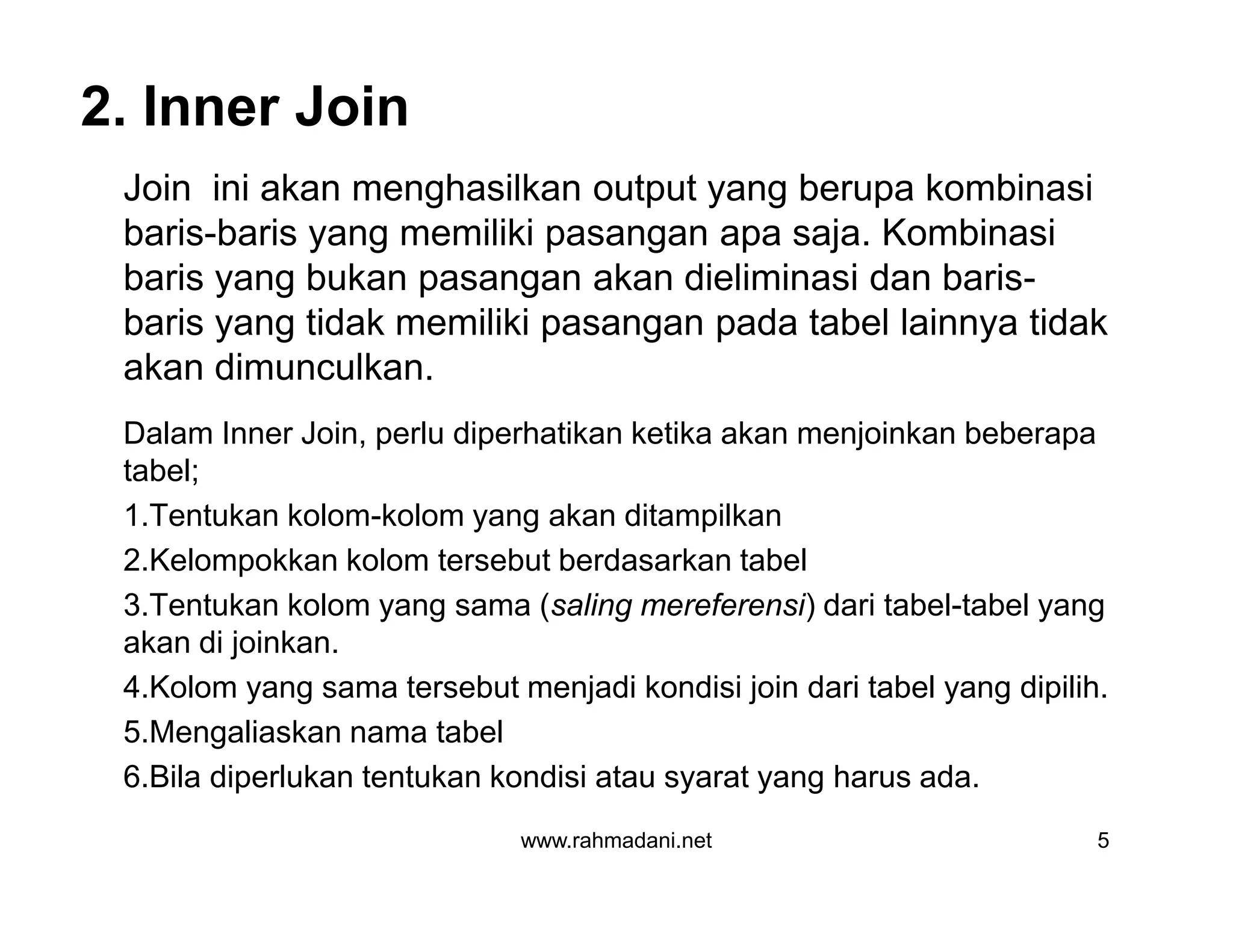 2. Inner Join
Join ini akan menghasilkan output yang berupa kombinasi
baris-baris yang memiliki pasangan apa saja. Kombinasi
baris yang bukan pasangan akan dieliminasi dan baris-
baris yang tidak memiliki pasangan pada tabel lainnya tidak
akan dimunculkan.
Dalam Inner Join, perlu diperhatikan ketika akan menjoinkan beberapa
tabel;
1.Tentukan kolom-kolom yang akan ditampilkan
2.Kelompokkan kolom tersebut berdasarkan tabel
3.Tentukan kolom yang sama (saling mereferensi) dari tabel-tabel yang
akan di joinkan.
4.Kolom yang sama tersebut menjadi kondisi join dari tabel yang dipilih.
5.Mengaliaskan nama tabel
6.Bila diperlukan tentukan kondisi atau syarat yang harus ada.
www.rahmadani.net 5
Join ini akan menghasilkan output yang berupa kombinasi
baris-baris yang memiliki pasangan apa saja. Kombinasi
baris yang bukan pasangan akan dieliminasi dan baris-
baris yang tidak memiliki pasangan pada tabel lainnya tidak
akan dimunculkan.
Dalam Inner Join, perlu diperhatikan ketika akan menjoinkan beberapa
tabel;
1.Tentukan kolom-kolom yang akan ditampilkan
2.Kelompokkan kolom tersebut berdasarkan tabel
3.Tentukan kolom yang sama (saling mereferensi) dari tabel-tabel yang
akan di joinkan.
4.Kolom yang sama tersebut menjadi kondisi join dari tabel yang dipilih.
5.Mengaliaskan nama tabel
6.Bila diperlukan tentukan kondisi atau syarat yang harus ada.
 