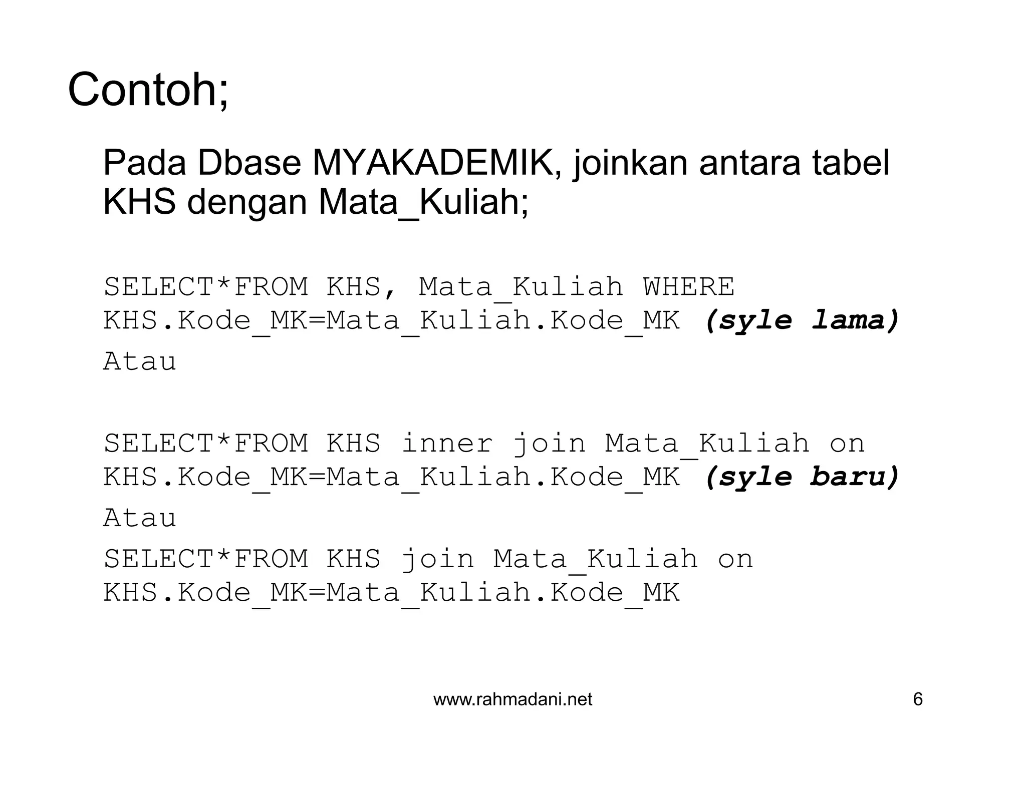 Contoh;
Pada Dbase MYAKADEMIK, joinkan antara tabel
KHS dengan Mata_Kuliah;
SELECT*FROM KHS, Mata_Kuliah WHERE
KHS.Kode_MK=Mata_Kuliah.Kode_MK (syle lama)
Atau
SELECT*FROM KHS inner join Mata_Kuliah on
KHS.Kode_MK=Mata_Kuliah.Kode_MK (syle baru)
Atau
SELECT*FROM KHS join Mata_Kuliah on
KHS.Kode_MK=Mata_Kuliah.Kode_MK
www.rahmadani.net 6
Pada Dbase MYAKADEMIK, joinkan antara tabel
KHS dengan Mata_Kuliah;
SELECT*FROM KHS, Mata_Kuliah WHERE
KHS.Kode_MK=Mata_Kuliah.Kode_MK (syle lama)
Atau
SELECT*FROM KHS inner join Mata_Kuliah on
KHS.Kode_MK=Mata_Kuliah.Kode_MK (syle baru)
Atau
SELECT*FROM KHS join Mata_Kuliah on
KHS.Kode_MK=Mata_Kuliah.Kode_MK
 