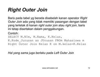Right Outer Join
Baris pada tabel yg berada disebelah kanan operator Right
Outer Join ada yang tidak memiliki pasangan dengan tabel
yang terletak di kanan right outer join atau right join, baris
ini tetap disertakan dalam penggabungan.
Contoh:
SELECT M.NIm, M.Nama, K.Kelas,
K.Kode_Jurusan as JUrusan FROm Mahasiswa m
Right Outer Join Kelas K on M.kelas=K.Kelas
Hal yang sama juga berlaku pada Left Outer Join
www.rahmadani.net 12
Baris pada tabel yg berada disebelah kanan operator Right
Outer Join ada yang tidak memiliki pasangan dengan tabel
yang terletak di kanan right outer join atau right join, baris
ini tetap disertakan dalam penggabungan.
Contoh:
SELECT M.NIm, M.Nama, K.Kelas,
K.Kode_Jurusan as JUrusan FROm Mahasiswa m
Right Outer Join Kelas K on M.kelas=K.Kelas
Hal yang sama juga berlaku pada Left Outer Join
 
