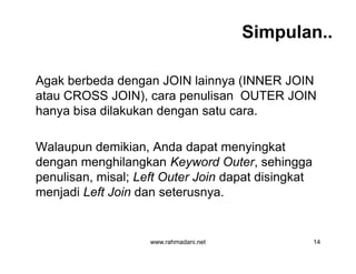 Simpulan..
Agak berbeda dengan JOIN lainnya (INNER JOIN
atau CROSS JOIN), cara penulisan OUTER JOIN
hanya bisa dilakukan dengan satu cara.
Walaupun demikian, Anda dapat menyingkat
dengan menghilangkan Keyword Outer, sehingga
penulisan, misal; Left Outer Join dapat disingkat
menjadi Left Join dan seterusnya.
www.rahmadani.net 14
Agak berbeda dengan JOIN lainnya (INNER JOIN
atau CROSS JOIN), cara penulisan OUTER JOIN
hanya bisa dilakukan dengan satu cara.
Walaupun demikian, Anda dapat menyingkat
dengan menghilangkan Keyword Outer, sehingga
penulisan, misal; Left Outer Join dapat disingkat
menjadi Left Join dan seterusnya.
 