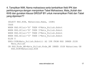 4. Tampilkan NIM, Nama mahasiswa serta tambahkan field IPK dan
perhitungannya dengan menjoinkan Tabel Mahasiswa, Mata_Kuliah dan
KHS dan gunakan klausa GROUP BY untuk menampilkan Field dan Tabel
yang dijoinkan??
SELECT KHS.NIM, Mahasiswa.Nama, (SUM(
CASE
WHEN KHS.NIlai='A' THEN 4*Mata_Kuliah.Bobot
WHEN KHS.NIlai='B' THEN 3*Mata_Kuliah.Bobot
WHEN KHS.NIlai='C' THEN 2*Mata_Kuliah.Bobot
WHEN KHS.NIlai='D' THEN 1*Mata_Kuliah.Bobot
ELSE 0
END)/SUM(Mata_Kuliah.Bobot)) AS IPK FROM KHS INNER JOIN
Mata_Kuliah
ON KHS.Kode_MK=Mata_Kuliah.Kode_MK INNER JOIN Mahasiswa ON
KHS.NIM=Mahasiswa.NIM
GROUP BY KHS.NIM, Mahasiswa.Nama
www.rahmadani.net 17
SELECT KHS.NIM, Mahasiswa.Nama, (SUM(
CASE
WHEN KHS.NIlai='A' THEN 4*Mata_Kuliah.Bobot
WHEN KHS.NIlai='B' THEN 3*Mata_Kuliah.Bobot
WHEN KHS.NIlai='C' THEN 2*Mata_Kuliah.Bobot
WHEN KHS.NIlai='D' THEN 1*Mata_Kuliah.Bobot
ELSE 0
END)/SUM(Mata_Kuliah.Bobot)) AS IPK FROM KHS INNER JOIN
Mata_Kuliah
ON KHS.Kode_MK=Mata_Kuliah.Kode_MK INNER JOIN Mahasiswa ON
KHS.NIM=Mahasiswa.NIM
GROUP BY KHS.NIM, Mahasiswa.Nama
 