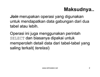 Maksudnya..
Join merupakan operasi yang digunakan
untuk mendapatkan data gabungan dari dua
tabel atau lebih.
Operasi ini juga menggunakan perintah
SELECT dan biasanya dipakai untuk
memperoleh detail data dari tabel-tabel yang
saling terkait( terelasi)
www.rahmadani.net 2
Join merupakan operasi yang digunakan
untuk mendapatkan data gabungan dari dua
tabel atau lebih.
Operasi ini juga menggunakan perintah
SELECT dan biasanya dipakai untuk
memperoleh detail data dari tabel-tabel yang
saling terkait( terelasi)
 