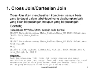 1. Cross Join/Cartesian Join
Cross Join akan menghasilkan kombinasi semua baris
yang terdapat dalam tabel-tabel yang digabungkan baik
yang tidak berpasangan maupun yang berpasangan.
Contoh;
Pada Dbase MYAKADEMIK, tuliskan kode berikut:
SELECT Mahasiswa.nama, Mata_Kuliah.Nama_MK FROM Mahasiswa
CROSS JOIN Mata_Kuliah
Atau
SELECT Mahasiswa.nama, Mata_Kuliah.Nama_MK FROM Mahasiswa,
Mata_Kuliah
Atau
SELECT A.NIM, A.Nama,B.Nama_MK, C.Nilai FROM Mahasiswa A,
Mata_Kuliah B, KHS C
Simpulan:
Pada kenyataannya, join jenis ini jarang berguna dan dapat
menimbulkan proses yang sangat lama sekiranya masing-masing tabel
mengandung jumlah data yang besar. Meskipun begitu jenis join
inilah yang merupakan dasar dari join antar tabel.
www.rahmadani.net 4
Cross Join akan menghasilkan kombinasi semua baris
yang terdapat dalam tabel-tabel yang digabungkan baik
yang tidak berpasangan maupun yang berpasangan.
Contoh;
Pada Dbase MYAKADEMIK, tuliskan kode berikut:
SELECT Mahasiswa.nama, Mata_Kuliah.Nama_MK FROM Mahasiswa
CROSS JOIN Mata_Kuliah
Atau
SELECT Mahasiswa.nama, Mata_Kuliah.Nama_MK FROM Mahasiswa,
Mata_Kuliah
Atau
SELECT A.NIM, A.Nama,B.Nama_MK, C.Nilai FROM Mahasiswa A,
Mata_Kuliah B, KHS C
Simpulan:
Pada kenyataannya, join jenis ini jarang berguna dan dapat
menimbulkan proses yang sangat lama sekiranya masing-masing tabel
mengandung jumlah data yang besar. Meskipun begitu jenis join
inilah yang merupakan dasar dari join antar tabel.
 
