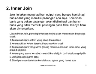 2. Inner Join
Join ini akan menghasilkan output yang berupa kombinasi
baris-baris yang memiliki pasangan apa saja. Kombinasi
baris yang bukan pasangan akan dieliminasi dan baris-
baris yang tidak memiliki pasangan pada tabel lainnya tidak
akan dimunculkan.
Dalam Inner Join, perlu diperhatikan ketika akan menjoinkan beberapa
tabel;
1.Tentukan kolom-kolom yang akan ditampilkan
2.Kelompokkan kolom tersebut berdasarkan tabel
3.Tentukan kolom yang sama (saling mereferensi) dari tabel-tabel yang
akan di joinkan.
4.Kolom yang sama tersebut menjadi kondisi join dari tabel yang dipilih.
5.Mengaliaskan nama tabel
6.Bila diperlukan tentukan kondisi atau syarat yang harus ada.
www.rahmadani.net 5
Join ini akan menghasilkan output yang berupa kombinasi
baris-baris yang memiliki pasangan apa saja. Kombinasi
baris yang bukan pasangan akan dieliminasi dan baris-
baris yang tidak memiliki pasangan pada tabel lainnya tidak
akan dimunculkan.
Dalam Inner Join, perlu diperhatikan ketika akan menjoinkan beberapa
tabel;
1.Tentukan kolom-kolom yang akan ditampilkan
2.Kelompokkan kolom tersebut berdasarkan tabel
3.Tentukan kolom yang sama (saling mereferensi) dari tabel-tabel yang
akan di joinkan.
4.Kolom yang sama tersebut menjadi kondisi join dari tabel yang dipilih.
5.Mengaliaskan nama tabel
6.Bila diperlukan tentukan kondisi atau syarat yang harus ada.
 