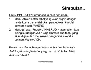 Simpulan..
Untuk INNER JOIN terdapat dua cara penulisan;
1. Memisahkan daftar tabel yang akan di-join dengan
tanda koma dan melakukan pengecekan kondisi
dengan klausa WHERE.
2. Menggunakan keyword INNER JOIN atau boleh juga
disingkat dengan JOIN saja diantara dua tabel yang
akan di-join dan melakukan pengecekan kondisi
dengan Keyword ON.
Kedua cara diatas hanya berlaku untuk dua tabel saja.
Jadi bagaimana jika tabel yang mau di JOIN kan lebih
dari dua tabel??
www.rahmadani.net 7
Untuk INNER JOIN terdapat dua cara penulisan;
1. Memisahkan daftar tabel yang akan di-join dengan
tanda koma dan melakukan pengecekan kondisi
dengan klausa WHERE.
2. Menggunakan keyword INNER JOIN atau boleh juga
disingkat dengan JOIN saja diantara dua tabel yang
akan di-join dan melakukan pengecekan kondisi
dengan Keyword ON.
Kedua cara diatas hanya berlaku untuk dua tabel saja.
Jadi bagaimana jika tabel yang mau di JOIN kan lebih
dari dua tabel??
 