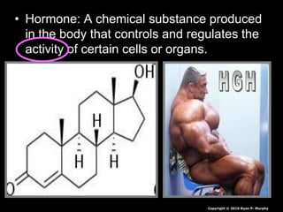 • Hormone: A chemical substance produced
in the body that controls and regulates the
activity of certain cells or organs.
Copyright © 2010 Ryan P. Murphy
 