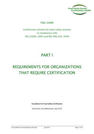© Foundation for Food Safety Certification July 2010 Page 1 of 13
FSSC 22000
FSSC 22000
FSSC 22000
FSSC 22000
Certification scheme for food safety systems
in compliance with
ISO 22000: 2005 and BSI-PAS 220: 2008
PART I
PART I
PART I
PART I
REQUIREMENTS
REQUIREMENTS
REQUIREMENTS
REQUIREMENTS FOR ORGANIZATIONS
FOR ORGANIZATIONS
FOR ORGANIZATIONS
FOR ORGANIZATIONS
THAT REQUIRE CERTIFICATION
THAT REQUIRE CERTIFICATION
THAT REQUIRE CERTIFICATION
THAT REQUIRE CERTIFICATION
Foundation for Food Safety Certification
Foundation for Food Safety Certification
Foundation for Food Safety Certification
Foundation for Food Safety Certification
Gorinchem, the Netherlands: July 2010
 
