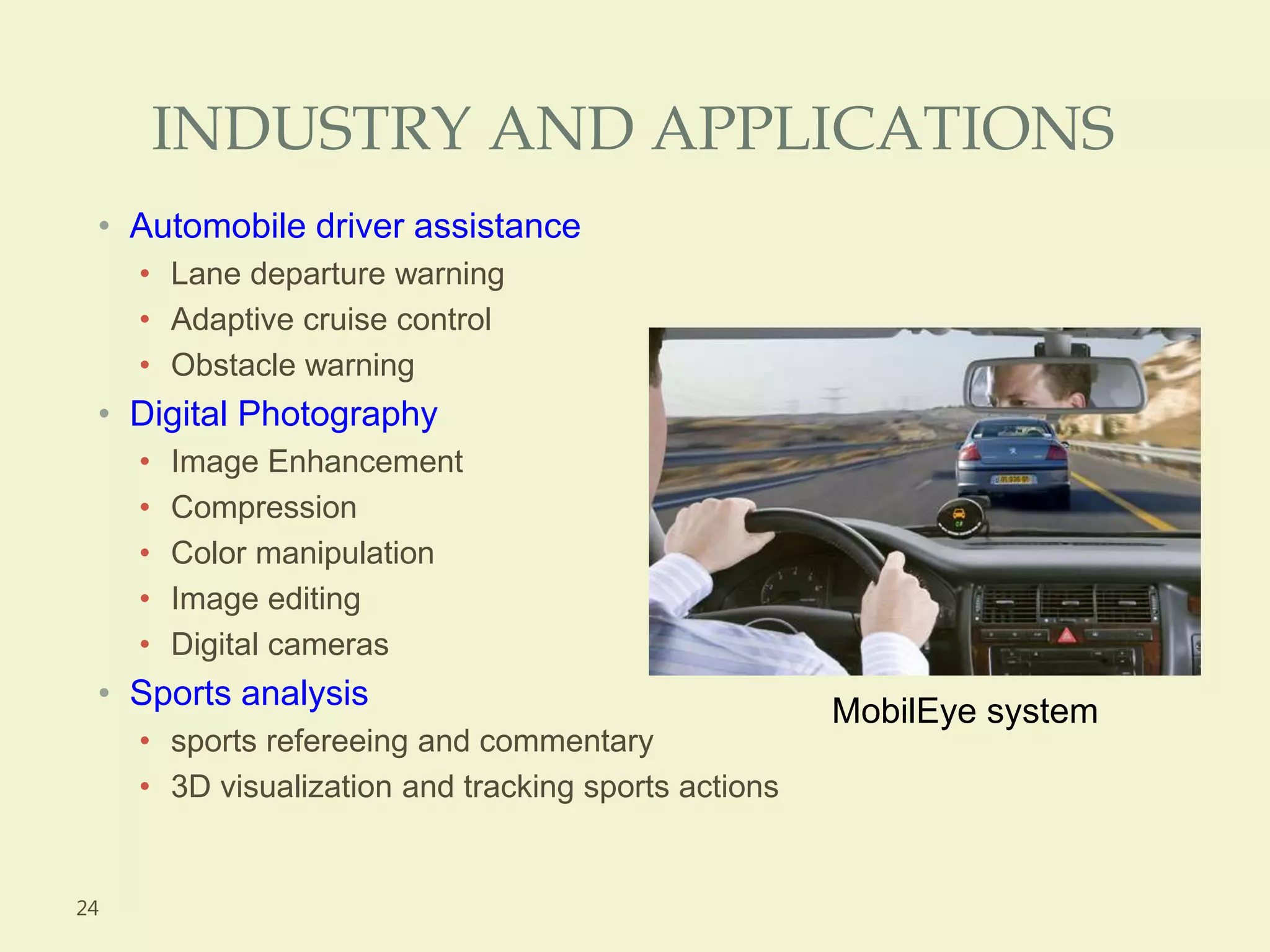 INDUSTRY AND APPLICATIONS
• Automobile driver assistance
• Lane departure warning
• Adaptive cruise control
• Obstacle warning
• Digital Photography
• Image Enhancement
• Compression
• Color manipulation
• Image editing
• Digital cameras
• Sports analysis
• sports refereeing and commentary
• 3D visualization and tracking sports actions
24
MobilEye system
 