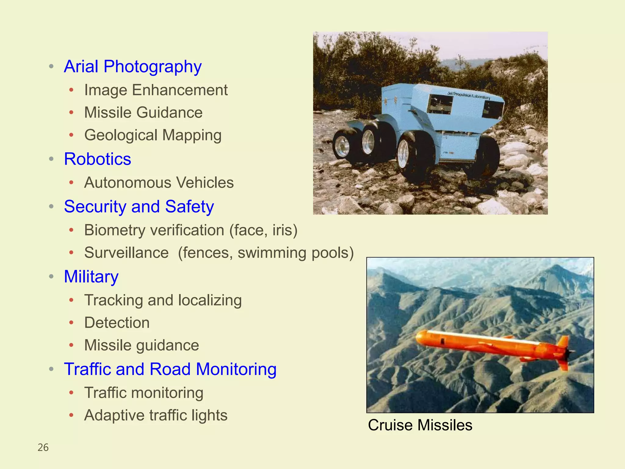 • Arial Photography
• Image Enhancement
• Missile Guidance
• Geological Mapping
• Robotics
• Autonomous Vehicles
• Security and Safety
• Biometry verification (face, iris)
• Surveillance (fences, swimming pools)
• Military
• Tracking and localizing
• Detection
• Missile guidance
• Traffic and Road Monitoring
• Traffic monitoring
• Adaptive traffic lights
26
Cruise Missiles
 