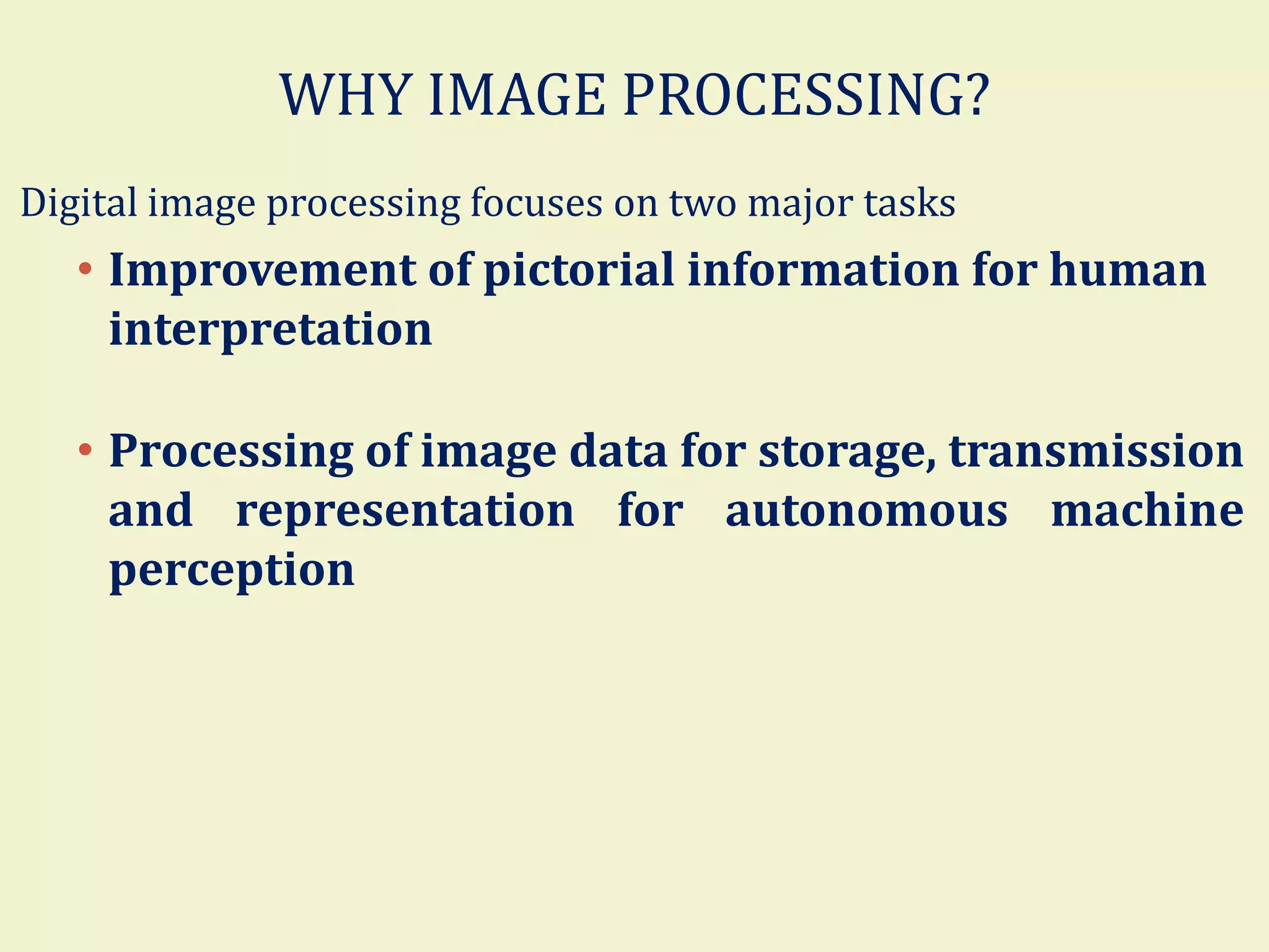WHY IMAGE PROCESSING?
Digital image processing focuses on two major tasks
• Improvement of pictorial information for human
interpretation
• Processing of image data for storage, transmission
and representation for autonomous machine
perception
 