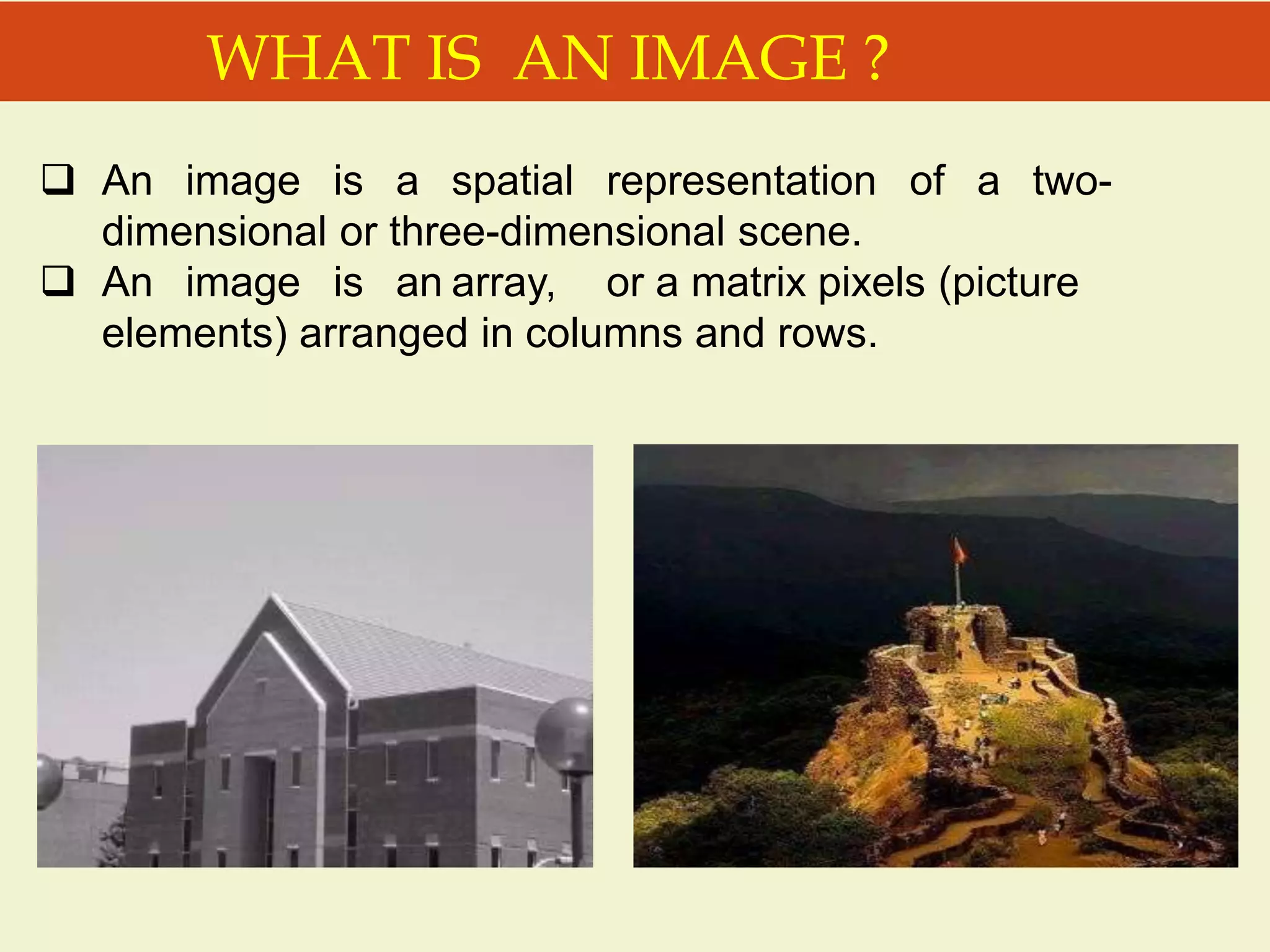 WHAT IS AN IMAGE ?
 An image is a spatial representation of a two-
dimensional or three-dimensional scene.
 An image is an array, or a matrix pixels (picture
elements) arranged in columns and rows.
 