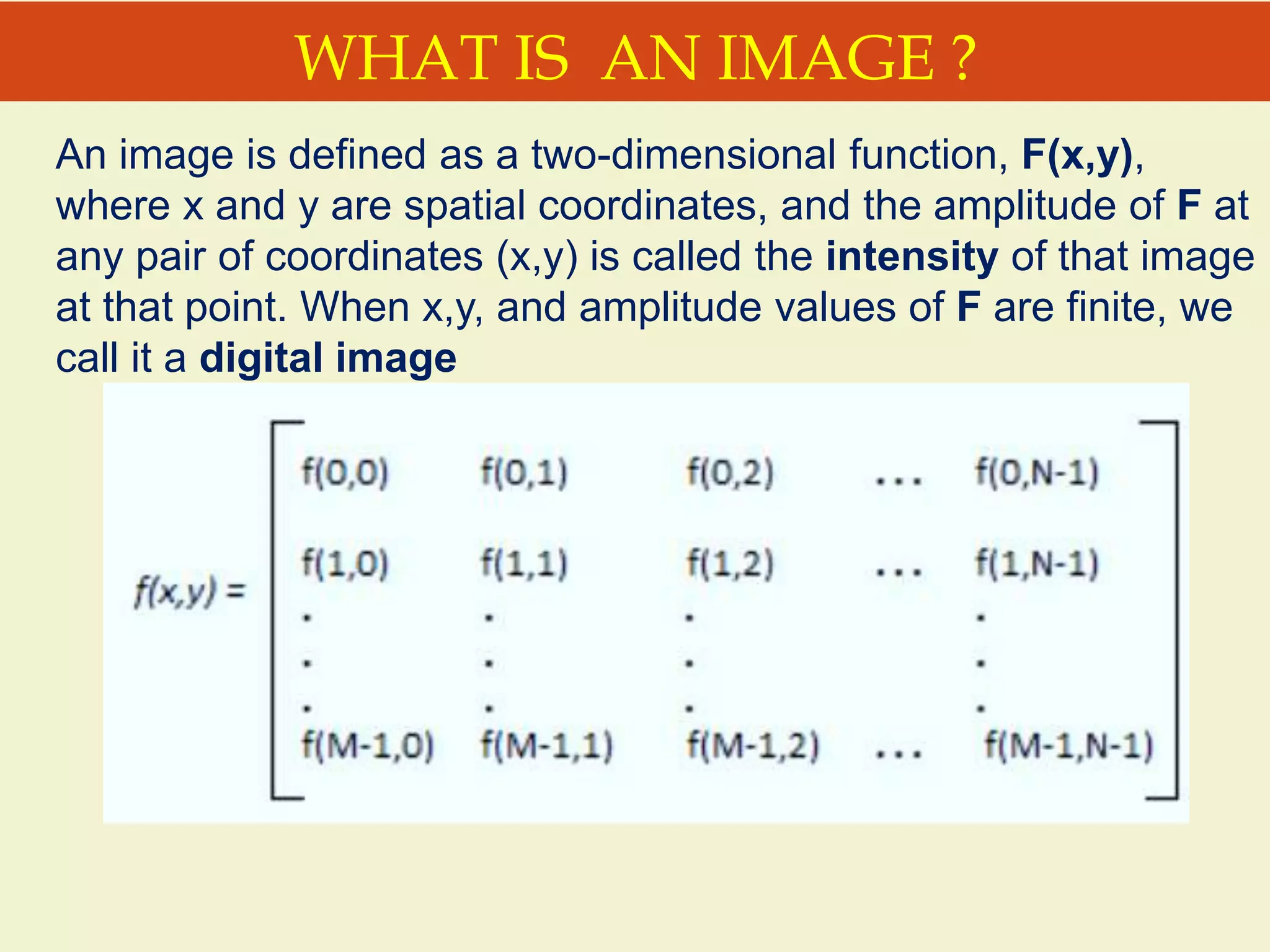 WHAT IS AN IMAGE ?
An image is defined as a two-dimensional function, F(x,y),
where x and y are spatial coordinates, and the amplitude of F at
any pair of coordinates (x,y) is called the intensity of that image
at that point. When x,y, and amplitude values of F are finite, we
call it a digital image
 