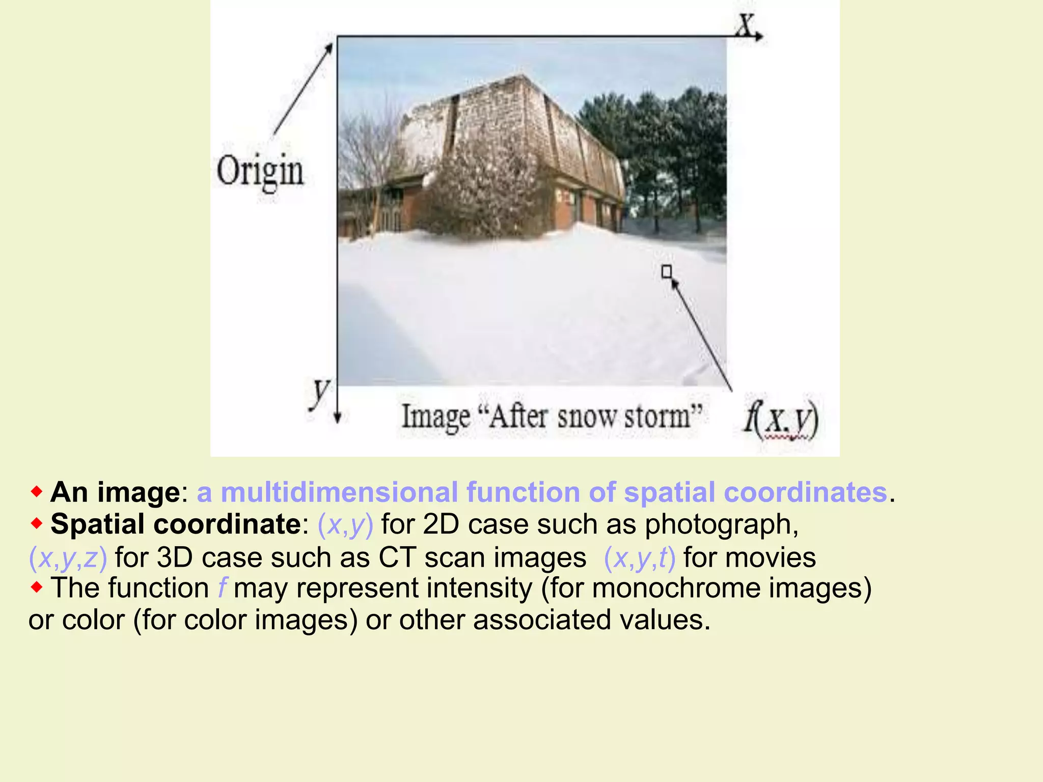  An image: a multidimensional function of spatial coordinates.
 Spatial coordinate: (x,y) for 2D case such as photograph,
(x,y,z) for 3D case such as CT scan images (x,y,t) for movies
 The function f may represent intensity (for monochrome images)
or color (for color images) or other associated values.
 