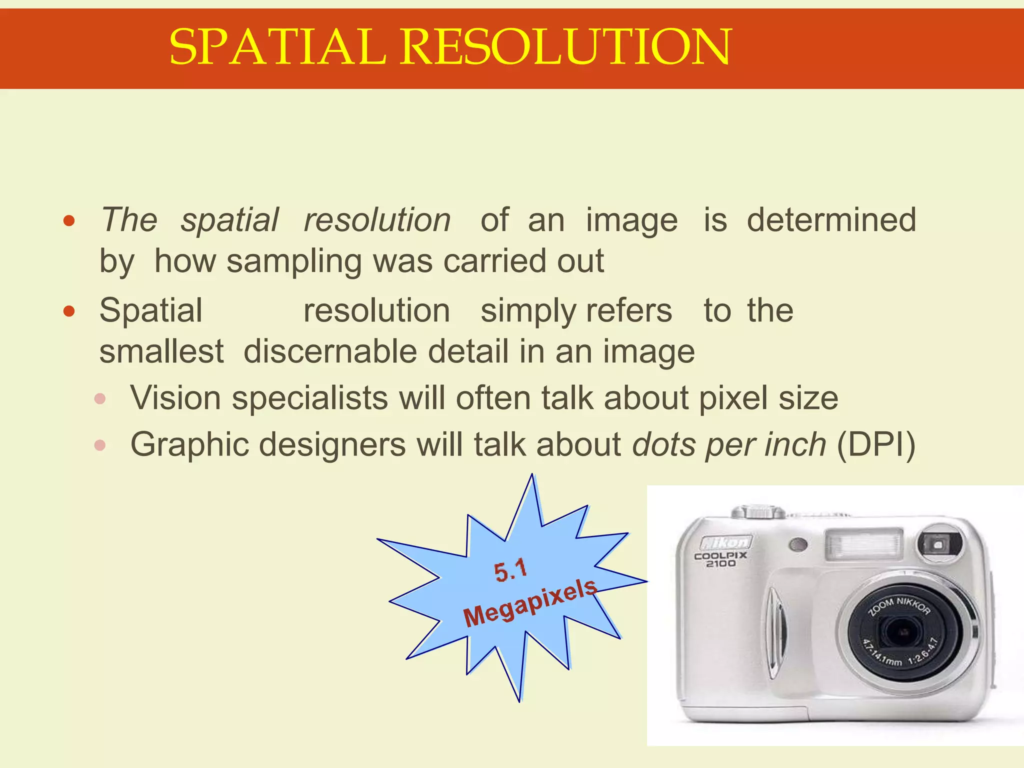  The spatial resolution of an image is determined
by how sampling was carried out
 Spatial resolution simply refers to the
smallest discernable detail in an image
 Vision specialists will often talk about pixel size
 Graphic designers will talk about dots per inch (DPI)
SPATIAL RESOLUTION
 