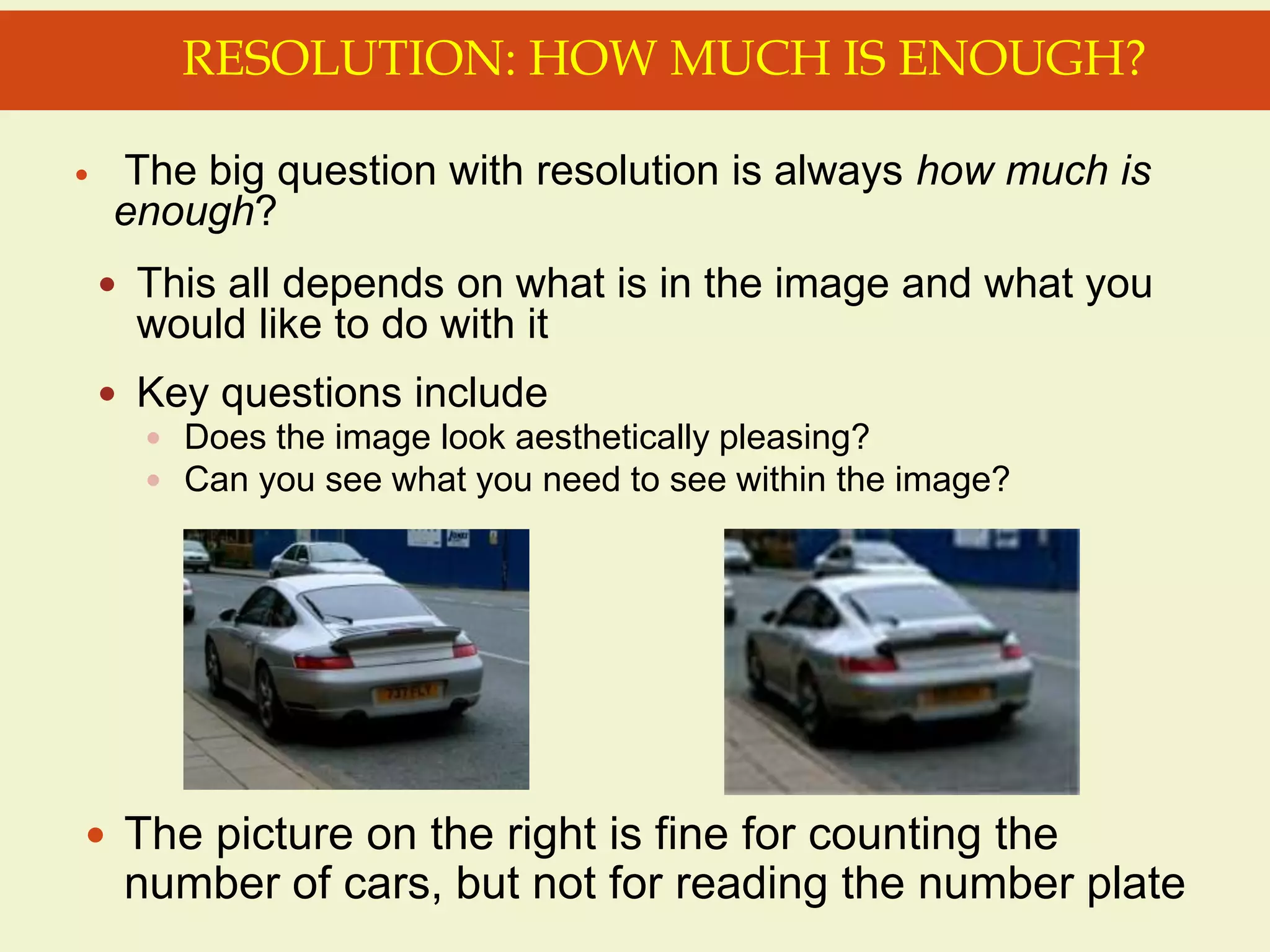  The big question with resolution is always how much is
enough?
 This all depends on what is in the image and what you
would like to do with it
 Key questions include
 Does the image look aesthetically pleasing?
 Can you see what you need to see within the image?
RESOLUTION: HOW MUCH IS ENOUGH?
 The picture on the right is fine for counting the
number of cars, but not for reading the number plate
 
