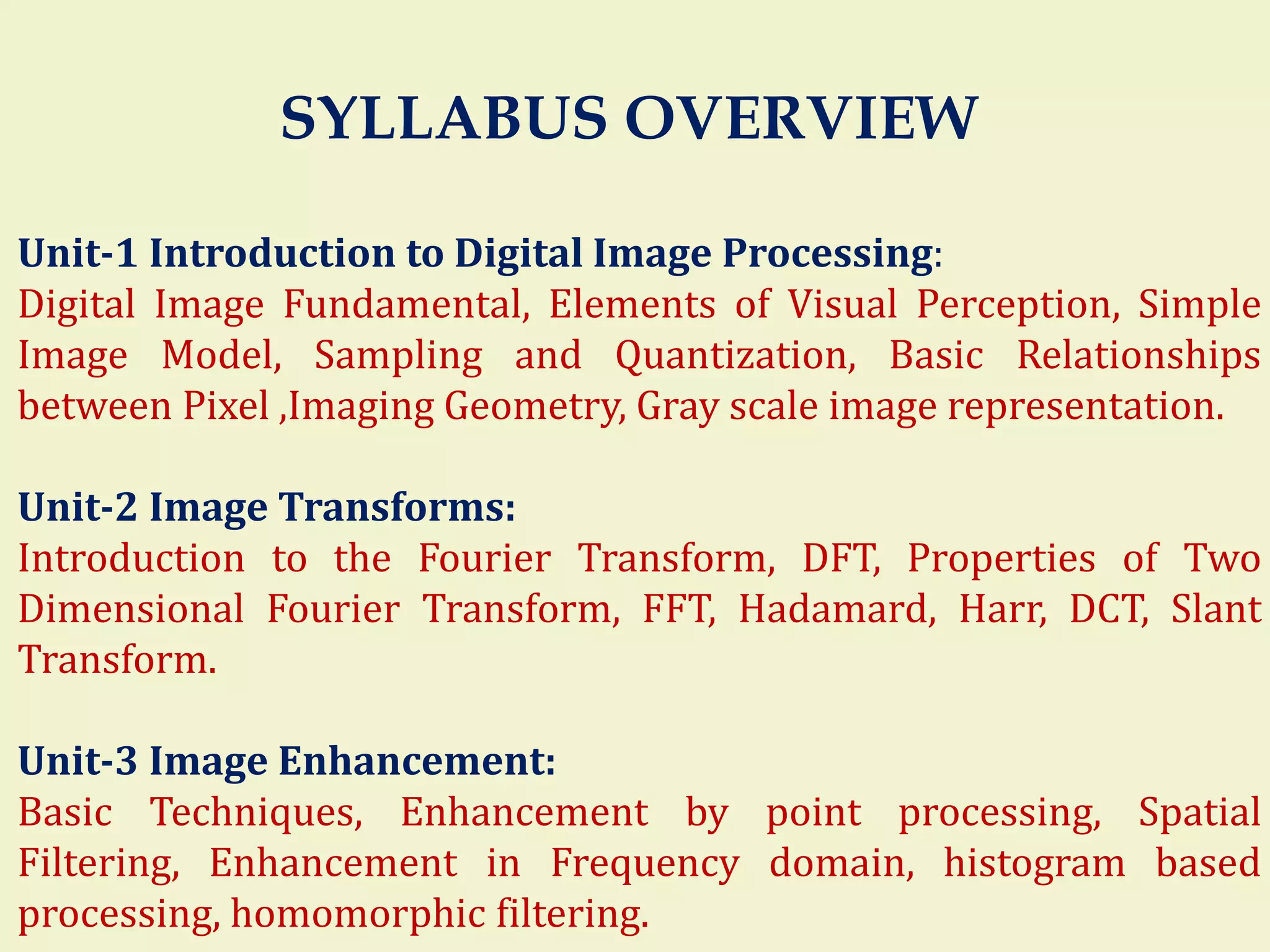 SYLLABUS OVERVIEW
Unit-1 Introduction to Digital Image Processing:
Digital Image Fundamental, Elements of Visual Perception, Simple
Image Model, Sampling and Quantization, Basic Relationships
between Pixel ,Imaging Geometry, Gray scale image representation.
Unit-2 Image Transforms:
Introduction to the Fourier Transform, DFT, Properties of Two
Dimensional Fourier Transform, FFT, Hadamard, Harr, DCT, Slant
Transform.
Unit-3 Image Enhancement:
Basic Techniques, Enhancement by point processing, Spatial
Filtering, Enhancement in Frequency domain, histogram based
processing, homomorphic filtering.
 