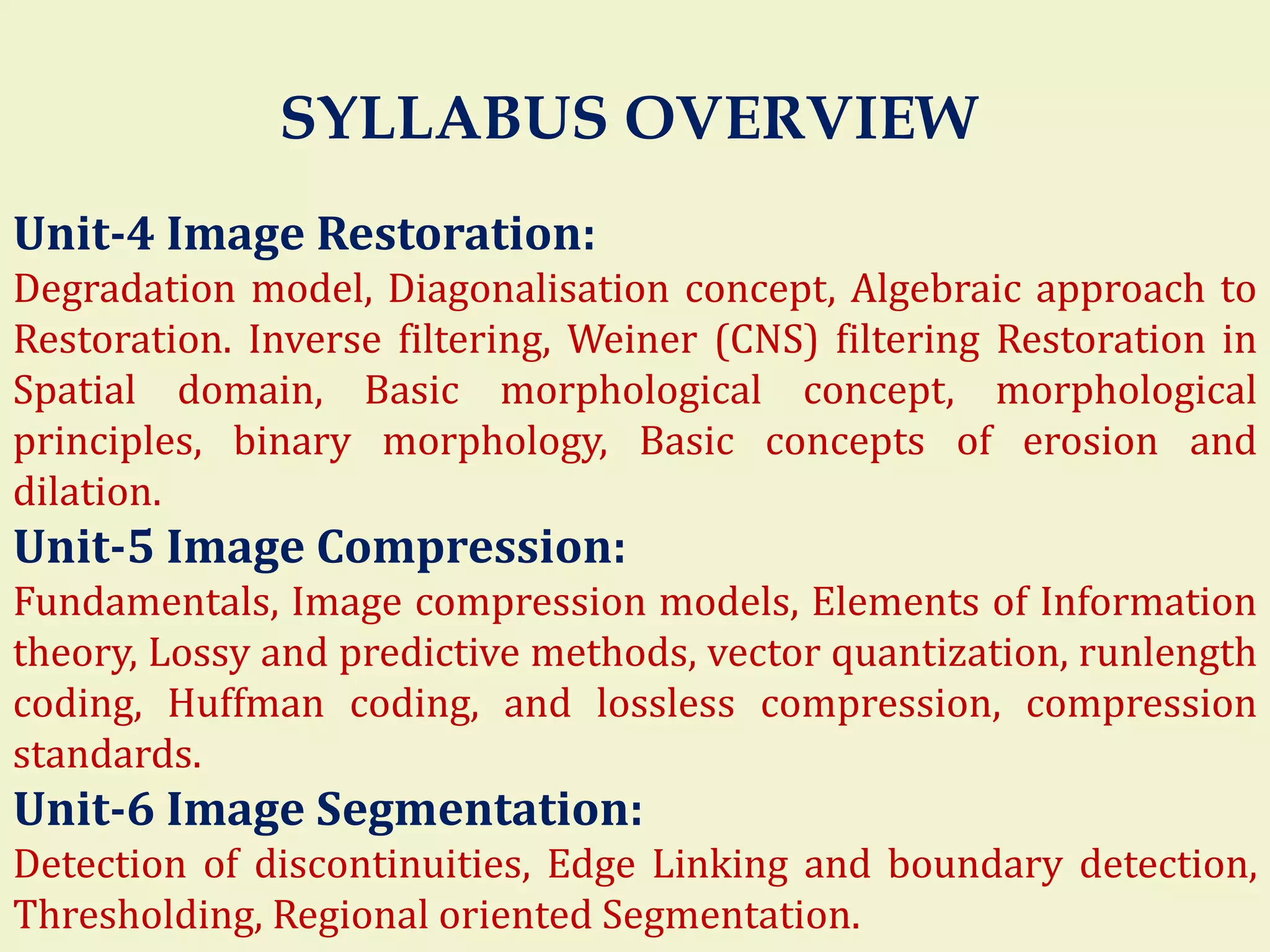 Unit-4 Image Restoration:
Degradation model, Diagonalisation concept, Algebraic approach to
Restoration. Inverse filtering, Weiner (CNS) filtering Restoration in
Spatial domain, Basic morphological concept, morphological
principles, binary morphology, Basic concepts of erosion and
dilation.
Unit-5 Image Compression:
Fundamentals, Image compression models, Elements of Information
theory, Lossy and predictive methods, vector quantization, runlength
coding, Huffman coding, and lossless compression, compression
standards.
Unit-6 Image Segmentation:
Detection of discontinuities, Edge Linking and boundary detection,
Thresholding, Regional oriented Segmentation.
SYLLABUS OVERVIEW
 