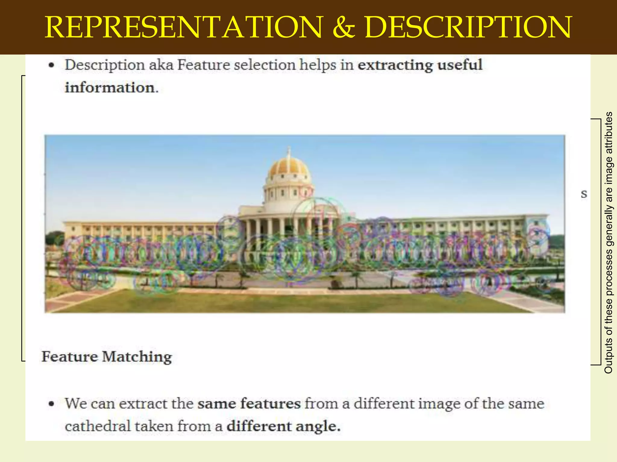 REPRESENTATION & DESCRIPTION
Image
Acquisition
Colour Image
Processing
Wavelets and
multi resolution
processing
Segmentation
Object
Recognition
Image
Enhancement
Representation
& Description
Problem Domain
Image
Restoration
Morphological
Processing
Image
Compression
Outputs of these processes generally are images
Outputsoftheseprocessesgenerallyareimageattributes
-Make a decision whether the data
should be represented as a
boundary or as a complete region.
It is almost always follows the
output of a segmentation stage.
-Boundary Representation:
Focus on external shape
characteristics, such as corners
and inflections
-Region Representation: Focus
on internal properties, such as
texture or skeleton shape
 