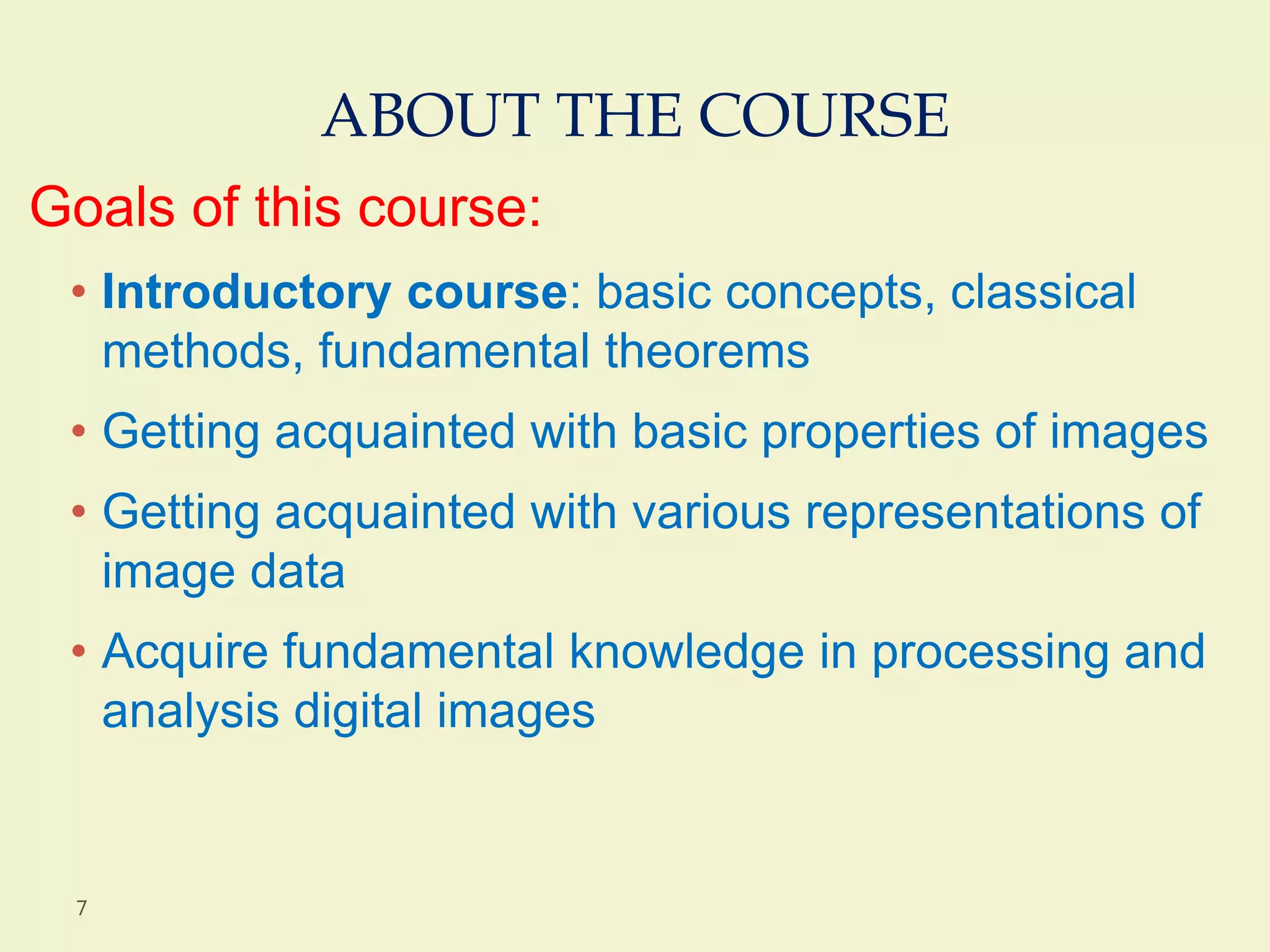 ABOUT THE COURSE
Goals of this course:
• Introductory course: basic concepts, classical
methods, fundamental theorems
• Getting acquainted with basic properties of images
• Getting acquainted with various representations of
image data
• Acquire fundamental knowledge in processing and
analysis digital images
7
 
