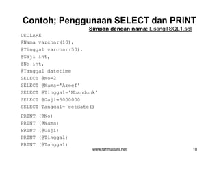 Contoh; Penggunaan SELECT dan PRINTContoh; Penggunaan SELECT dan PRINT
DECLARE
@Nama varchar(10),
@Tinggal varchar(50),
@Gaji int,
@No int,
@Tanggal datetime
SELECT @No=2
SELECT @Nama='Areef'
SELECT @Tinggal='Mbandunk'
SELECT @Gaji=5000000
SELECT Tanggal= getdate()
PRINT (@No)
PRINT (@Nama)
PRINT (@Gaji)
PRINT (@Tinggal)
PRINT (@Tanggal)
Simpan dengan nama: ListingTSQL1.sql
www.rahmadani.net 10
DECLARE
@Nama varchar(10),
@Tinggal varchar(50),
@Gaji int,
@No int,
@Tanggal datetime
SELECT @No=2
SELECT @Nama='Areef'
SELECT @Tinggal='Mbandunk'
SELECT @Gaji=5000000
SELECT Tanggal= getdate()
PRINT (@No)
PRINT (@Nama)
PRINT (@Gaji)
PRINT (@Tinggal)
PRINT (@Tanggal)
 