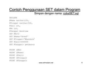 Contoh Penggunaan SET dalam Program
DECLARE
@Nama varchar(10),
@Tinggal varchar(50),
@Gaji int,
@No int,
@Tanggal datetime
SET @No=2
SET @Nama='Areef'
SET @Tinggal='Mbandunk'
SET @Gaji=5000000
SET @Tanggal= getdate()
PRINT (@No)
PRINT (@Nama)
PRINT (@Gaji)
PRINT (@Tinggal)
PRINT (@Tanggal)
Simpan dengan nama: cobaSET.sql
www.rahmadani.net 11
Contoh Penggunaan SET dalam Program
DECLARE
@Nama varchar(10),
@Tinggal varchar(50),
@Gaji int,
@No int,
@Tanggal datetime
SET @No=2
SET @Nama='Areef'
SET @Tinggal='Mbandunk'
SET @Gaji=5000000
SET @Tanggal= getdate()
PRINT (@No)
PRINT (@Nama)
PRINT (@Gaji)
PRINT (@Tinggal)
PRINT (@Tanggal)
 