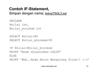 Contoh IF-Statement,
Simpan dengan nama; listingTSQL3.sql
DECLARE
@nilai int,
@nilai_minimum int
SELECT @nilai=80
SELECT @nilai_minimum=50
IF @nilai>@nilai_minimum
PRINT “Anda dinyatakan LULUS”
ELSE
PRINT 'Wah..Anda Harus Mengulang Ujian!! :-('
www.rahmadani.net 15
DECLARE
@nilai int,
@nilai_minimum int
SELECT @nilai=80
SELECT @nilai_minimum=50
IF @nilai>@nilai_minimum
PRINT “Anda dinyatakan LULUS”
ELSE
PRINT 'Wah..Anda Harus Mengulang Ujian!! :-('
 