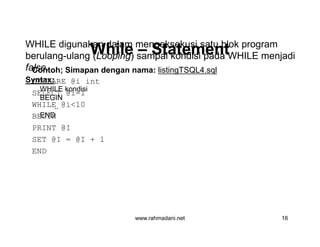WhileWhile –– StatementStatement
Contoh; Simapan dengan nama: listingTSQL4.sql
DECLARE @i int
SELECT @i=1
WHILE @i<10
BEGIN
PRINT @I
SET @I = @I + 1
END
WHILE digunakan dalam mengeksekusi satu blok program
berulang-ulang (Looping) sampai kondisi pada WHILE menjadi
false.
Syntax:
WHILE kondisi
BEGIN
..
END
www.rahmadani.net 16
Contoh; Simapan dengan nama: listingTSQL4.sql
DECLARE @i int
SELECT @i=1
WHILE @i<10
BEGIN
PRINT @I
SET @I = @I + 1
END
 