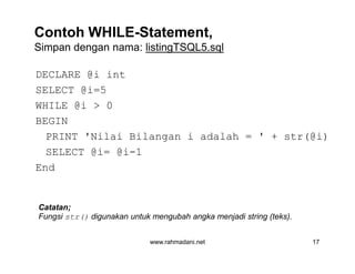 Contoh WHILE-Statement,
Simpan dengan nama: listingTSQL5.sql
DECLARE @i int
SELECT @i=5
WHILE @i > 0
BEGIN
PRINT 'Nilai Bilangan i adalah = ' + str(@i)
SELECT @i= @i-1
End
www.rahmadani.net 17
DECLARE @i int
SELECT @i=5
WHILE @i > 0
BEGIN
PRINT 'Nilai Bilangan i adalah = ' + str(@i)
SELECT @i= @i-1
End
Catatan;
Fungsi str() digunakan untuk mengubah angka menjadi string (teks).
 