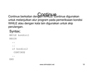 ContinueContinueContinue berkaitan dengan WHILE. Continue digunakan
untuk melanjutkan alur program pada pemeriksaan kondisi
WHILE atau dengan kata lain digunakan untuk skip
perulangan.
Syntax;
WHILE kondisi1
BEGIN
..
..
if kondisi2
CONTINUE
..
END
www.rahmadani.net 18
Continue berkaitan dengan WHILE. Continue digunakan
untuk melanjutkan alur program pada pemeriksaan kondisi
WHILE atau dengan kata lain digunakan untuk skip
perulangan.
Syntax;
WHILE kondisi1
BEGIN
..
..
if kondisi2
CONTINUE
..
END
 