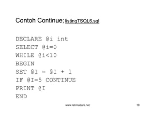 Contoh Continue; listingTSQL6.sql
DECLARE @i int
SELECT @i=0
WHILE @i<10
BEGIN
SET @I = @I + 1
IF @I=5 CONTINUE
PRINT @I
END
www.rahmadani.net 19
Contoh Continue; listingTSQL6.sql
DECLARE @i int
SELECT @i=0
WHILE @i<10
BEGIN
SET @I = @I + 1
IF @I=5 CONTINUE
PRINT @I
END
 