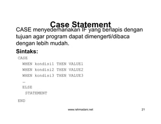 Case StatementCase Statement
CASE menyederhanakan IF yang berlapis dengan
tujuan agar program dapat dimengerti/dibaca
dengan lebih mudah.
Sintaks:
CASE
WHEN kondisi1 THEN VALUE1
WHEN kondisi2 THEN VALUE2
WHEN kondisi3 THEN VALUE3
…
ELSE
STATEMENT
END
www.rahmadani.net 21
CASE menyederhanakan IF yang berlapis dengan
tujuan agar program dapat dimengerti/dibaca
dengan lebih mudah.
Sintaks:
CASE
WHEN kondisi1 THEN VALUE1
WHEN kondisi2 THEN VALUE2
WHEN kondisi3 THEN VALUE3
…
ELSE
STATEMENT
END
 