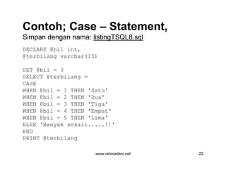 Contoh; CaseContoh; Case –– Statement,Statement,
Simpan dengan nama:Simpan dengan nama: listingTSQL8.sqllistingTSQL8.sql
DECLARE @bil int,
@terbilang varchar(15)
SET @bil = 3
SELECT @terbilang =
CASE
WHEN @bil = 1 THEN 'Satu'
WHEN @bil = 2 THEN 'Dua'
WHEN @bil = 3 THEN 'Tiga'
WHEN @bil = 4 THEN 'Empat'
WHEN @bil = 5 THEN 'Lima'
ELSE 'Banyak sekali.....!!'
END
PRINT @terbilang
www.rahmadani.net 22
DECLARE @bil int,
@terbilang varchar(15)
SET @bil = 3
SELECT @terbilang =
CASE
WHEN @bil = 1 THEN 'Satu'
WHEN @bil = 2 THEN 'Dua'
WHEN @bil = 3 THEN 'Tiga'
WHEN @bil = 4 THEN 'Empat'
WHEN @bil = 5 THEN 'Lima'
ELSE 'Banyak sekali.....!!'
END
PRINT @terbilang
 
