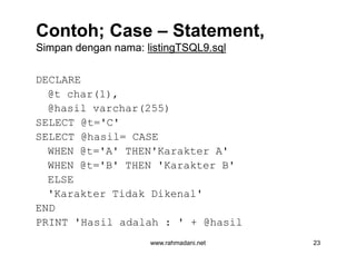 Contoh; CaseContoh; Case –– Statement,Statement,
Simpan dengan nama:Simpan dengan nama: listingTSQL9.sqllistingTSQL9.sql
DECLARE
@t char(1),
@hasil varchar(255)
SELECT @t='C'
SELECT @hasil= CASE
WHEN @t='A' THEN'Karakter A'
WHEN @t='B' THEN 'Karakter B'
ELSE
'Karakter Tidak Dikenal'
END
PRINT 'Hasil adalah : ' + @hasil
www.rahmadani.net 23
DECLARE
@t char(1),
@hasil varchar(255)
SELECT @t='C'
SELECT @hasil= CASE
WHEN @t='A' THEN'Karakter A'
WHEN @t='B' THEN 'Karakter B'
ELSE
'Karakter Tidak Dikenal'
END
PRINT 'Hasil adalah : ' + @hasil
 