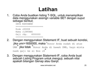 Latihan
1. Coba Anda buatkan listing T-SQL, untuk menampilkan
data menggunakan assingn variable SET dengan ouput
sebagai berikut;
DATA KARYAWAN
=====================
Kode :K0008
Nama :LINTANG
Gaji :Rp. 4000000
=====================
2. Dengan menggunakan Statement IF, buat sebuah kondisi,
jika umr>1650000, maka “Honor Anda sudah di atas
UMR” jika tidak “Honor Anda di bawah UMR, hayo minta
naek gaji ke si Bos :D”
3. Dengan menggunakan Statement-IF, coba Anda buat
sebuah Listing Program untuk menguji, sebuah nilai
apakah bilangan Genap atau Ganjil.
www.rahmadani.net 25
1. Coba Anda buatkan listing T-SQL, untuk menampilkan
data menggunakan assingn variable SET dengan ouput
sebagai berikut;
DATA KARYAWAN
=====================
Kode :K0008
Nama :LINTANG
Gaji :Rp. 4000000
=====================
2. Dengan menggunakan Statement IF, buat sebuah kondisi,
jika umr>1650000, maka “Honor Anda sudah di atas
UMR” jika tidak “Honor Anda di bawah UMR, hayo minta
naek gaji ke si Bos :D”
3. Dengan menggunakan Statement-IF, coba Anda buat
sebuah Listing Program untuk menguji, sebuah nilai
apakah bilangan Genap atau Ganjil.
 