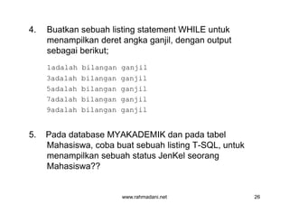 4. Buatkan sebuah listing statement WHILE untuk
menampilkan deret angka ganjil, dengan output
sebagai berikut;
1adalah bilangan ganjil
3adalah bilangan ganjil
5adalah bilangan ganjil
7adalah bilangan ganjil
9adalah bilangan ganjil
5. Pada database MYAKADEMIK dan pada tabel
Mahasiswa, coba buat sebuah listing T-SQL, untuk
menampilkan sebuah status JenKel seorang
Mahasiswa??
www.rahmadani.net 26
4. Buatkan sebuah listing statement WHILE untuk
menampilkan deret angka ganjil, dengan output
sebagai berikut;
1adalah bilangan ganjil
3adalah bilangan ganjil
5adalah bilangan ganjil
7adalah bilangan ganjil
9adalah bilangan ganjil
5. Pada database MYAKADEMIK dan pada tabel
Mahasiswa, coba buat sebuah listing T-SQL, untuk
menampilkan sebuah status JenKel seorang
Mahasiswa??
 
