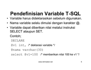 Pendefinisian Variable TPendefinisian Variable T--SQLSQL
• Variable harus dideklarasikan sebelum digunakan.
• Nama variable selalu dimulai dengan karakter @.
• Variable dapat diberikan nilai melalui instruksi
SELECT ataupun SET.
Contoh;
DECLARE
@v1 int, /* deklarasi variable */
@nama varchar(30)
select @v1=100 /* memberikan nilai 100 ke v1 */
www.rahmadani.net 6
• Variable harus dideklarasikan sebelum digunakan.
• Nama variable selalu dimulai dengan karakter @.
• Variable dapat diberikan nilai melalui instruksi
SELECT ataupun SET.
Contoh;
DECLARE
@v1 int, /* deklarasi variable */
@nama varchar(30)
select @v1=100 /* memberikan nilai 100 ke v1 */
 