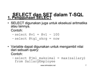 SELECT dan SET dalam TSELECT dan SET dalam T--SQLSQL
• SELECT digunakan juga untuk eksekusi aritmatika
atau lainnya.
Contoh:
– select @v1 = @v1 – 100
– select @tgl_skrg = now
• Variable dapat digunakan untuk mengambil nilai
dari sebuah query:
Contoh:
– select @jml_maksimal = max(sallary)
from SallaryEmployee
1. Penggunaan SELECT
www.rahmadani.net 7
• SELECT digunakan juga untuk eksekusi aritmatika
atau lainnya.
Contoh:
– select @v1 = @v1 – 100
– select @tgl_skrg = now
• Variable dapat digunakan untuk mengambil nilai
dari sebuah query:
Contoh:
– select @jml_maksimal = max(sallary)
from SallaryEmployee
 