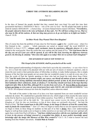 “Christ the Antidote regarding Death”


                            “CHRIST THE ANTIDOTE REGARDING DEATH”

                                                          Part 12.

                                             “OUR REIGNING KING”

In the days of Samuel the people decided that they wanted their own king! Up until this time their
government had been a THEOCRACY that is – rule of the state by God – but the people had made up their
mind & wanted a MONARCHY – a human king – of course Samuel tried to reason with them,
“Nevertheless, the people refused to listen to the voice of Samuel, & they said , No! We will have a king
over us, That we also may be like all the nations, & that our king may govern us & go out before us &
fight our battles.” 1Sam.8: 19-20.

                        “In other words they wanted their OWN KINGDOM!”

This of course has been the problem of man since he first became a god in the - soulish sense - when Eve
first listened to the – serpent – “which represents our carnal or natural mind” the word SERPENT in
STRONG'S is from # 5172 = whisper, spell, enchanter, learn by experience, diligently observe. & is also
related to the word psyche. Hear the words that were spoken into the mind of Eve. “For God knows that in
the day you eat of it your eyes will be opened, & you will be like God, knowing the difference between
good & evil, blessing & calamity.” How does this apply to us today? How do we activate God's Kingdom?

                            “THE KINGDOM OF GOD IS NOW WITHIN US”

                    “This Gospel of the KINGDOM, shall be preached in all the world.”

The almost general understanding of religiosity is that God is up in the sky somewhere, - or any-where but in
us, - & is a God who needs to be placated with our with our acts of sincere or insincere cajoling's, only to
return the next week to their particular place of fellowship, in defeat, to make further penance, this is simply
because of the fact that most people are not aware that our wonderful creator is in each & every one of us.
Hear the words of Paul the Apostle speaking to those who had not heard the truth about Jesus Christ.
V26.“And He made from one [common origin, one source, one blood] all nations of men to settle on the
face of the earth, having definitely determined [their] allotted periods of time & the fixed boundaries of
their habitation (their settlements, lands, & abodes).27. So that they should seek God, in the hope that they
might feel after Him & find Him, although He is not far from each of us. 28. For in Him we live &
move & have our being; as even some of your [own] poets have said, FOR WE ARE ALSO HIS
OFFSPRING.” Acts 17: 26-28. All scriptural references are from the Amplified, unless otherwise stated.

    The truth of the matter is that none of us have ever been separated from our most wonderful saviour
redeemer & creator. We, mankind have generally believed a lie, which origin is from exactly the same source
as the first lie that Eve received & that is from within ourselves. Your SOUL or PSYCHE – our mind will &
emotions – will never tell us the truth for “the natural man cannot receive the things concerning the
Kingdom of God, for they are foolishness to him & these things are spiritually discerned” but hear the
Word of God. “So God created man in His OWN image, in the image & likeness of God He created him;
male & female He created them.” Gen 1:27. Once we begin to realise that we are not separate from God &
we begin to think on these things & meditate on that part of us that is divine, then a new understanding
begins to well-up from inside us & we begin to clothe ourselves or our inner-self with our new spiritual self,
again these words from Paul will help us. “And have clothed yourselves with the new [spiritual self], which
is [ever in the process of being] renewed & re-moulded into [fuller & more perfect knowledge upon]
knowledge after the image (the likeness) of Him Who created it.” Col 3: 10. I want to borrow the next
heading from Des Walter's last article. “Created Male & Female.”

                                                            1
 