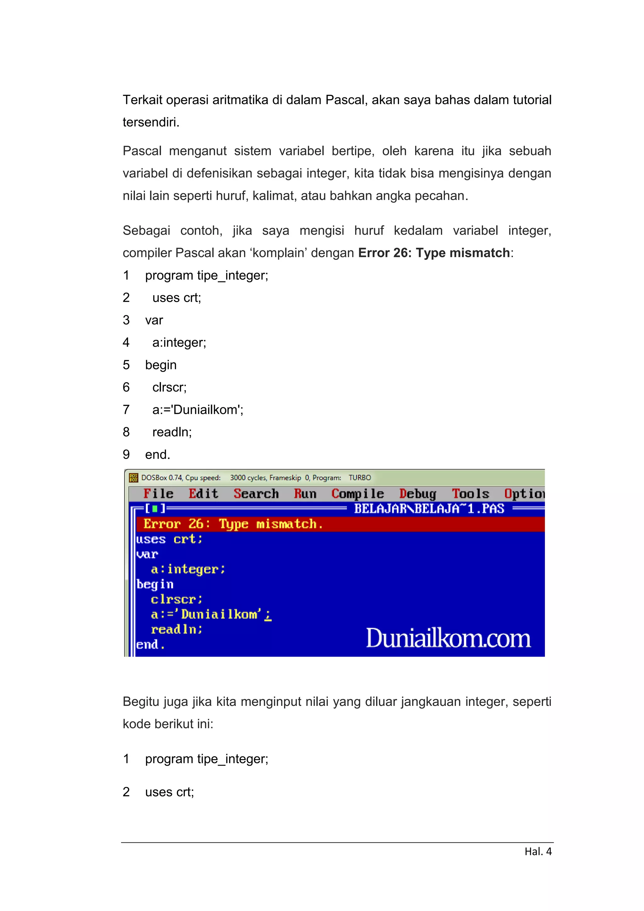 Hal. 4
Terkait operasi aritmatika di dalam Pascal, akan saya bahas dalam tutorial
tersendiri.
Pascal menganut sistem variabel bertipe, oleh karena itu jika sebuah
variabel di defenisikan sebagai integer, kita tidak bisa mengisinya dengan
nilai lain seperti huruf, kalimat, atau bahkan angka pecahan.
Sebagai contoh, jika saya mengisi huruf kedalam variabel integer,
compiler Pascal akan ‘komplain’ dengan Error 26: Type mismatch:
1
2
3
4
5
6
7
8
9
program tipe_integer;
uses crt;
var
a:integer;
begin
clrscr;
a:='Duniailkom';
readln;
end.
Begitu juga jika kita menginput nilai yang diluar jangkauan integer, seperti
kode berikut ini:
1
2
program tipe_integer;
uses crt;
 