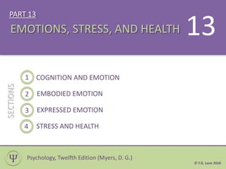 PART 13
1 COGNITION AND EMOTION
SECTIONS
EMOTIONS, STRESS, AND HEALTH
Ѱ
13
Psychology, Twelfth Edition (Myers, D. G.)
2 EMBODIED EMOTION
3 EXPRESSED EMOTION
4 STRESS AND HEALTH
© T.G. Lane 2018
 
