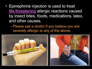 • Epinephrine injection is used to treat
life-threatening allergic reactions caused
by insect bites, foods, medications, latex,
and other causes.
– Please see a doctor if you believe you are
severely allergic to any of the above.
 
