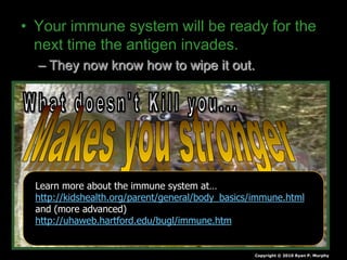 • Your immune system will be ready for the
next time the antigen invades.
– They now know how to wipe it out.
Copyright © 2010 Ryan P. Murphy
Learn more about the immune system at…
http://kidshealth.org/parent/general/body_basics/immune.html
and (more advanced)
http://uhaweb.hartford.edu/bugl/immune.htm
 