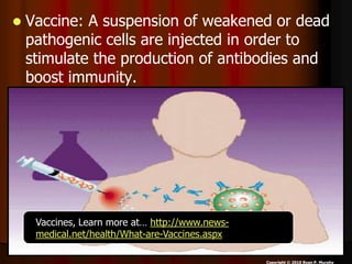  Vaccine: A suspension of weakened or dead
pathogenic cells are injected in order to
stimulate the production of antibodies and
boost immunity.
Copyright © 2010 Ryan P. Murphy
Vaccines, Learn more at… http://www.news-
medical.net/health/What-are-Vaccines.aspx
 
