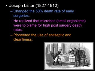 • Joseph Lister (1827-1912)
– Changed the 50% death rate of early
surgeries.
– He realized that microbes (small organisms)
were to blame for high post surgery death
rates.
– Pioneered the use of antiseptic and
cleanliness.
 