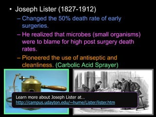 • Joseph Lister (1827-1912)
– Changed the 50% death rate of early
surgeries.
– He realized that microbes (small organisms)
were to blame for high post surgery death
rates.
– Pioneered the use of antiseptic and
cleanliness. (Carbolic Acid Sprayer)
Learn more about Joseph Lister at…
http://campus.udayton.edu/~hume/Lister/lister.htm
 