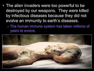 • The alien invaders were too powerful to be
destroyed by our weapons. They were killed
by infectious diseases because they did not
evolve an immunity to earth’s diseases.
– The human immune system has taken millions of
years to evolve.
 