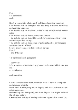 Part 1
4-5 sentences
each
Be able to explain what a push poll is and provide examples
• Be able to explain lobbyists and how they influence politicians
and provide examples
• Be able to explain why the United States has low voter turnout
rates
• Be able to explain how electors are chosen
• Be able to explain the difference between prospective voting
and retrospective voting
• Be able to explain the power of political parties in Congress
and why control of both
houses is advantageous for political parties
Part 2
1 and 1/2 page
4-5 sentences each paragraph
1-summary
2-3- argument with counter argrument make sure which side you
are
4- conclusion
each question
• We have discussed third parties in class – be able to explain
and discuss what the
creation of a third party would require and what political issues
might encourage
membership in a new party, and what impact this might have on
the US and voters
• Review the history of voting and voter registration in the US;
 