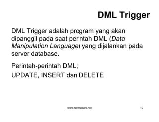 DML TriggerDML Trigger
DML Trigger adalah program yang akan
dipanggil pada saat perintah DML (Data
Manipulation Language) yang dijalankan pada
server database.
Perintah-perintah DML;
UPDATE, INSERT dan DELETE
www.rahmadani.net 10
DML Trigger adalah program yang akan
dipanggil pada saat perintah DML (Data
Manipulation Language) yang dijalankan pada
server database.
Perintah-perintah DML;
UPDATE, INSERT dan DELETE
 